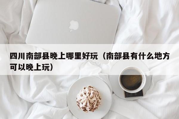 四川南部县晚上哪里好玩（南部县有什么地方可以晚上玩）