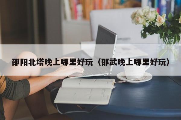 邵阳北塔晚上哪里好玩（邵武晚上哪里好玩）