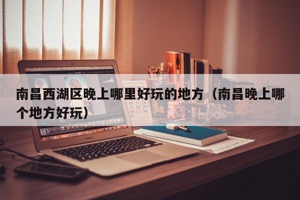 南昌西湖区晚上哪里好玩的地方（南昌晚上哪个地方好玩）