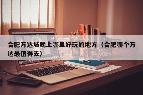 合肥万达城晚上哪里好玩的地方（合肥哪个万达最值得去）