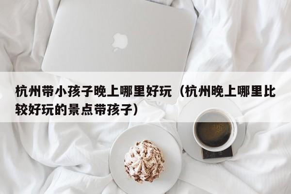 杭州带小孩子晚上哪里好玩（杭州晚上哪里比较好玩的景点带孩子）