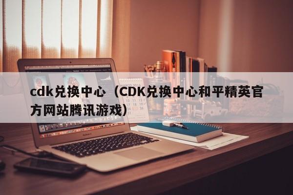 cdk兑换中心（CDK兑换中心和平精英官方网站腾讯游戏）