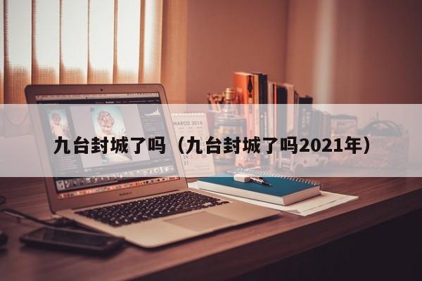 九台封城了吗（九台封城了吗2021年）