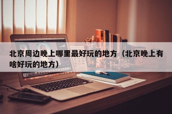北京周边晚上哪里最好玩的地方（北京晚上有啥好玩的地方）
