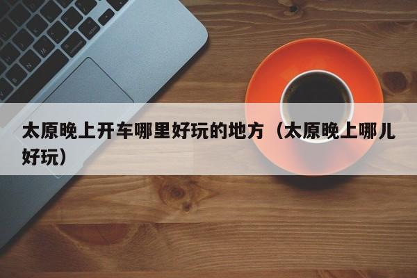 太原晚上开车哪里好玩的地方（太原晚上哪儿好玩）