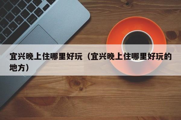 宜兴晚上住哪里好玩（宜兴晚上住哪里好玩的地方）