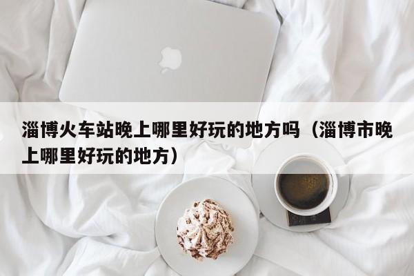 淄博火车站晚上哪里好玩的地方吗（淄博市晚上哪里好玩的地方）