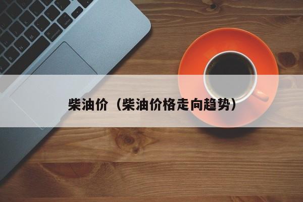 柴油价（柴油价格走向趋势）