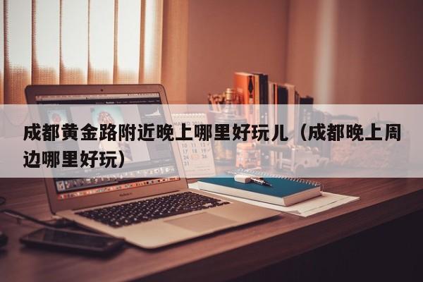 成都黄金路附近晚上哪里好玩儿（成都晚上周边哪里好玩）