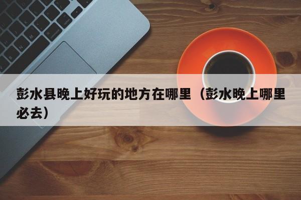 彭水县晚上好玩的地方在哪里（彭水晚上哪里必去）