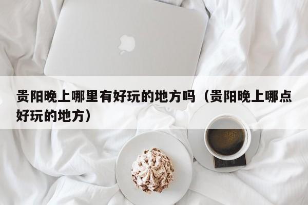 贵阳晚上哪里有好玩的地方吗（贵阳晚上哪点好玩的地方）