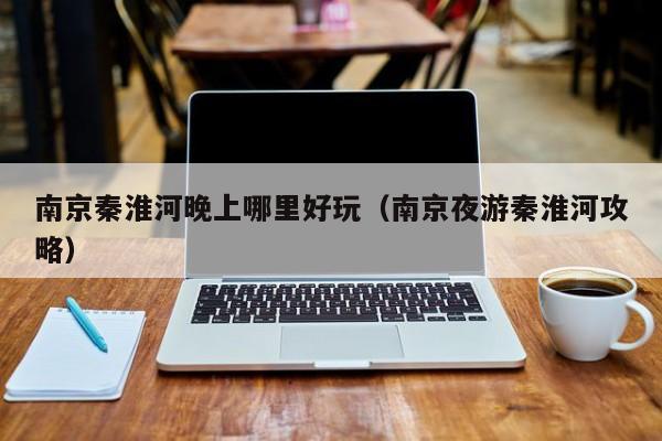 南京秦淮河晚上哪里好玩（南京夜游秦淮河攻略）