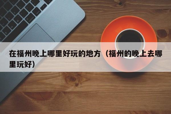 在福州晚上哪里好玩的地方（福州的晚上去哪里玩好）