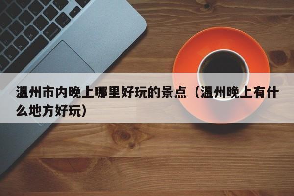 温州市内晚上哪里好玩的景点（温州晚上有什么地方好玩）