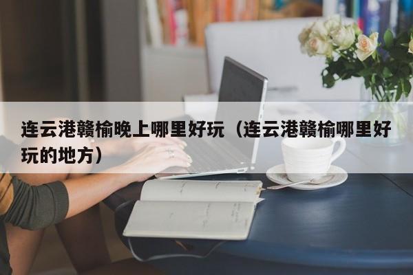 连云港赣榆晚上哪里好玩（连云港赣榆哪里好玩的地方）
