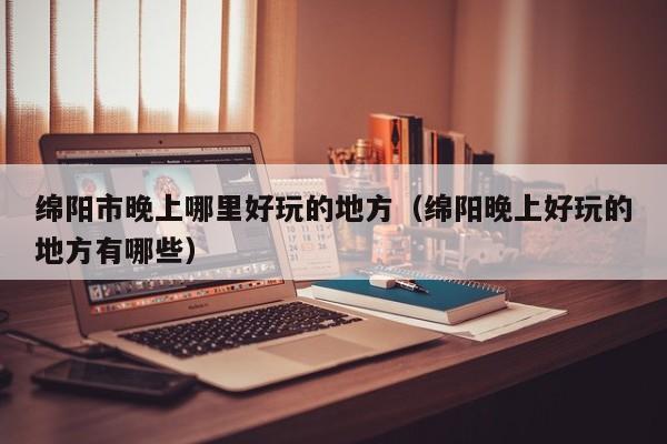 绵阳市晚上哪里好玩的地方（绵阳晚上好玩的地方有哪些）