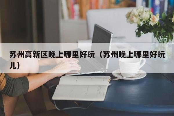 苏州高新区晚上哪里好玩（苏州晚上哪里好玩儿）