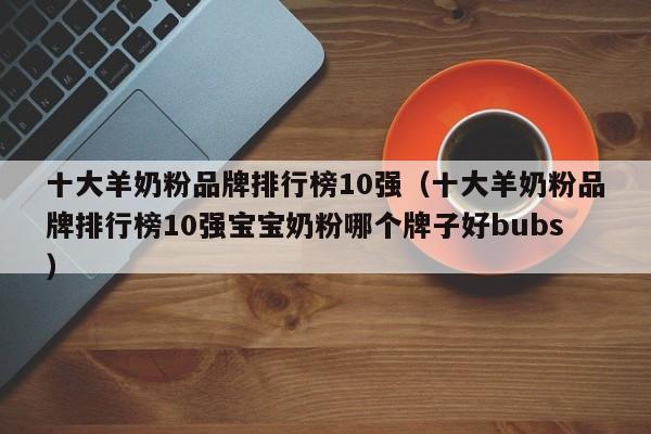 十大羊奶粉品牌排行榜10强（十大羊奶粉品牌排行榜10强宝宝奶粉哪个牌子好bubs）