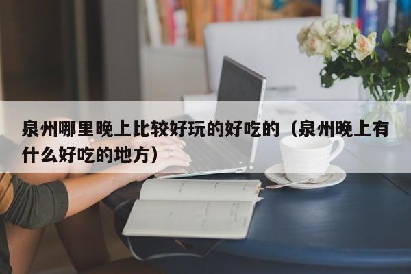 泉州哪里晚上比较好玩的好吃的（泉州晚上有什么好吃的地方）