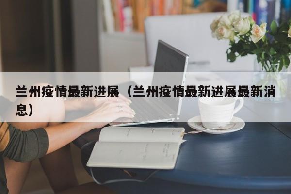 兰州疫情最新进展（兰州疫情最新进展最新消息）