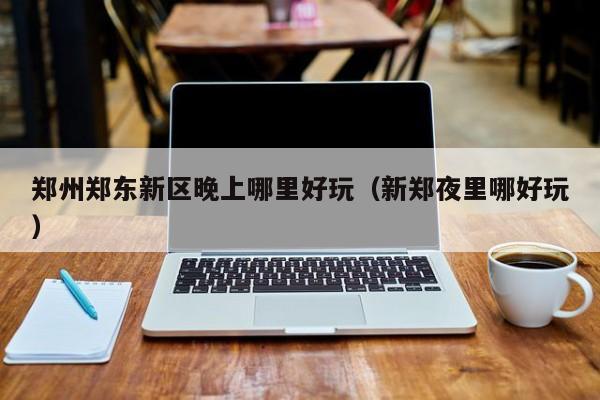 郑州郑东新区晚上哪里好玩（新郑夜里哪好玩）