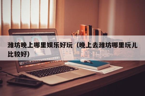 潍坊晚上哪里娱乐好玩（晚上去潍坊哪里玩儿比较好）