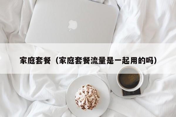 家庭套餐（家庭套餐流量是一起用的吗）