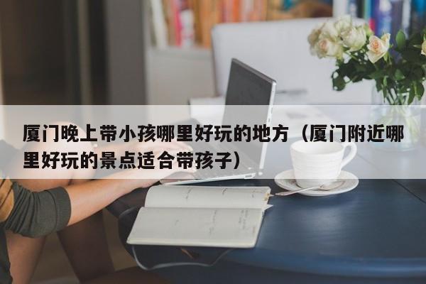 厦门晚上带小孩哪里好玩的地方（厦门附近哪里好玩的景点适合带孩子）