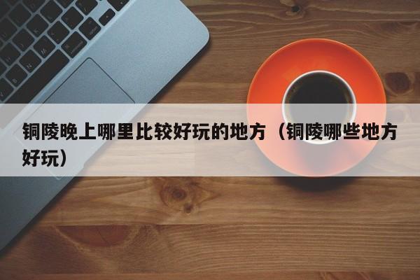 铜陵晚上哪里比较好玩的地方（铜陵哪些地方好玩）