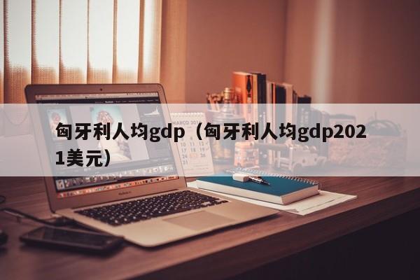 匈牙利人均gdp（匈牙利人均gdp2021美元）