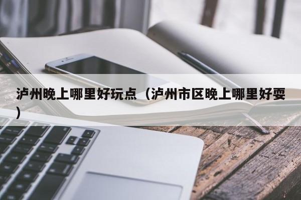 泸州晚上哪里好玩点（泸州市区晚上哪里好耍）