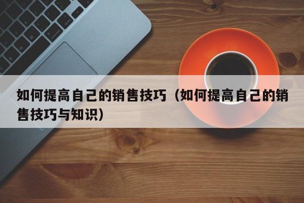 如何提高自己的销售技巧（如何提高自己的销售技巧与知识）