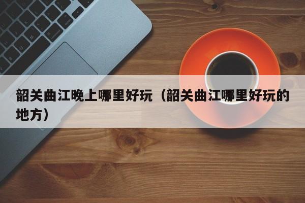 韶关曲江晚上哪里好玩（韶关曲江哪里好玩的地方）