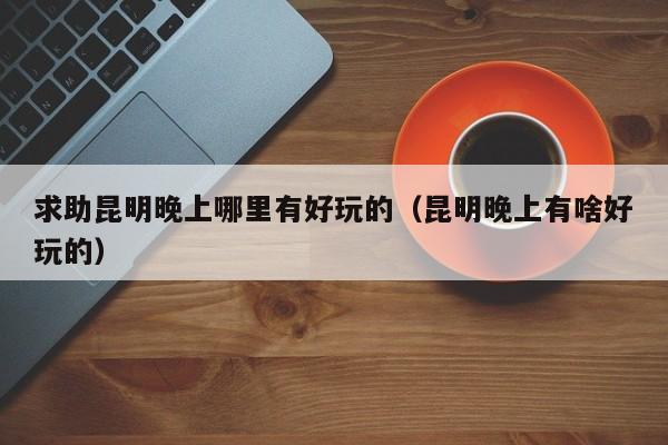 求助昆明晚上哪里有好玩的（昆明晚上有啥好玩的）