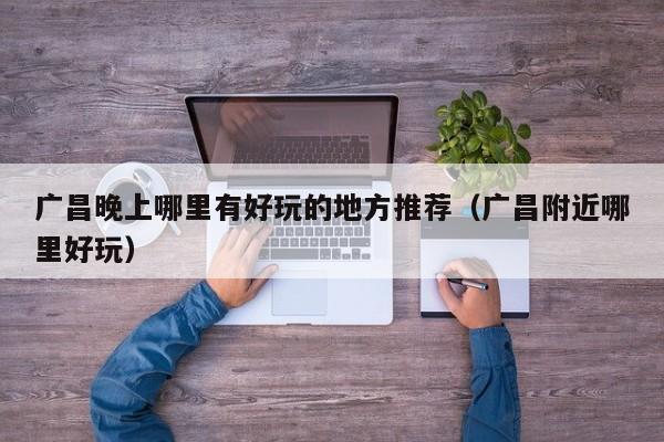 广昌晚上哪里有好玩的地方推荐（广昌附近哪里好玩）