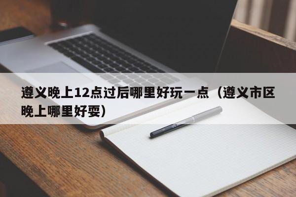 遵义晚上12点过后哪里好玩一点（遵义市区晚上哪里好耍）