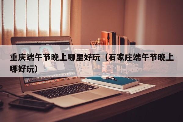 重庆端午节晚上哪里好玩（石家庄端午节晚上哪好玩）