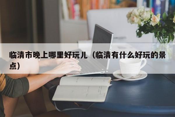 临清市晚上哪里好玩儿（临清有什么好玩的景点）