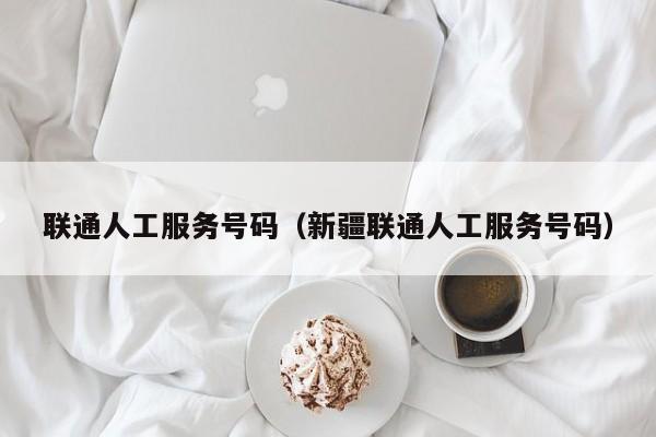 联通人工服务号码（新疆联通人工服务号码）