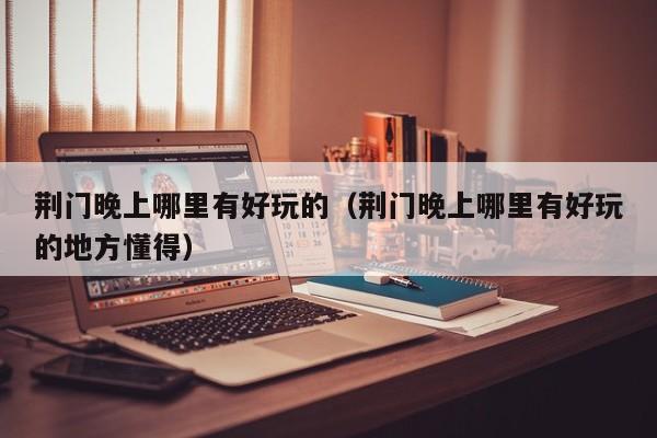 荆门晚上哪里有好玩的（荆门晚上哪里有好玩的地方懂得）