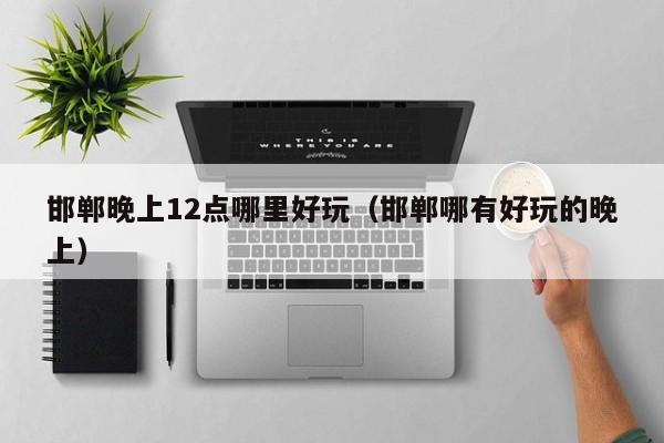 邯郸晚上12点哪里好玩（邯郸哪有好玩的晚上）