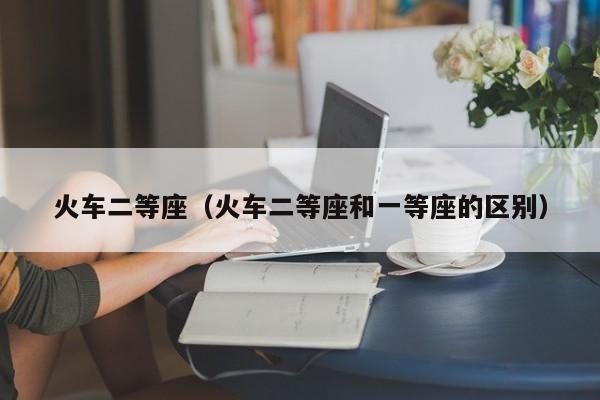 火车二等座（火车二等座和一等座的区别）