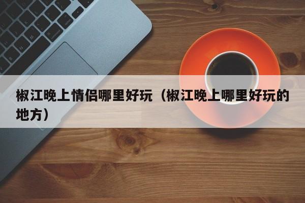 椒江晚上情侣哪里好玩（椒江晚上哪里好玩的地方）