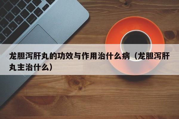 龙胆泻肝丸的功效与作用治什么病（龙胆泻肝丸主治什么）