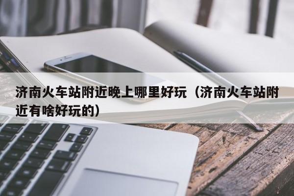 济南火车站附近晚上哪里好玩（济南火车站附近有啥好玩的）