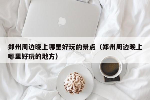 郑州周边晚上哪里好玩的景点（郑州周边晚上哪里好玩的地方）