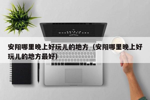 安阳哪里晚上好玩儿的地方（安阳哪里晚上好玩儿的地方最好）