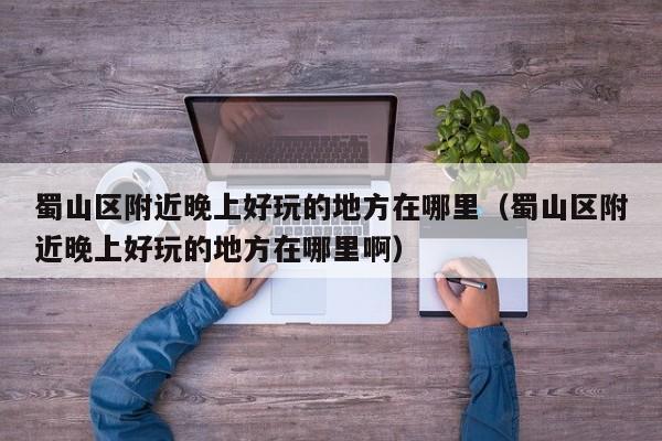 蜀山区附近晚上好玩的地方在哪里（蜀山区附近晚上好玩的地方在哪里啊）