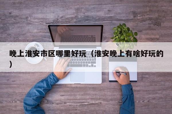 晚上淮安市区哪里好玩（淮安晚上有啥好玩的）