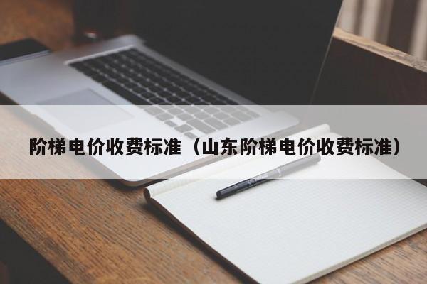 阶梯电价收费标准（山东阶梯电价收费标准）